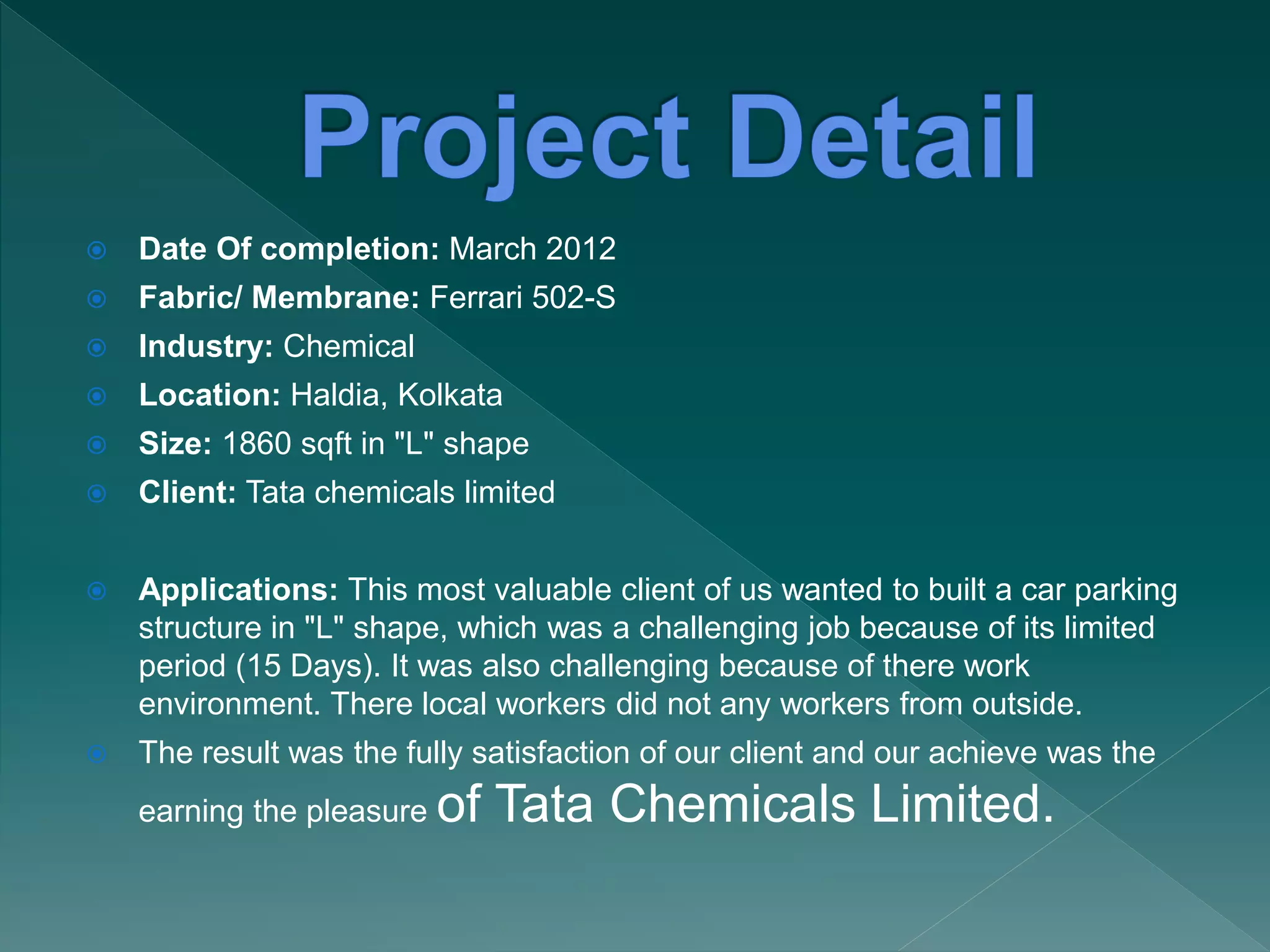  Date Of completion: March 2012
 Fabric/ Membrane: Ferrari 502-S
 Industry: Chemical
 Location: Haldia, Kolkata
 Size: 1860 sqft in "L" shape
 Client: Tata chemicals limited
 Applications: This most valuable client of us wanted to built a car parking
structure in "L" shape, which was a challenging job because of its limited
period (15 Days). It was also challenging because of there work
environment. There local workers did not any workers from outside.
 The result was the fully satisfaction of our client and our achieve was the
earning the pleasure of Tata Chemicals Limited.
 