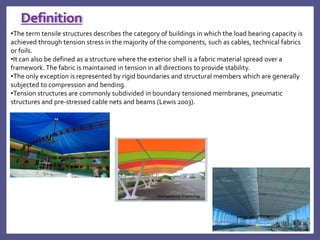 •The term tensile structures describes the category of buildings in which the load bearing capacity is
achieved through tension stress in the majority of the components, such as cables, technical fabrics
or foils.
•It can also be defined as a structure where the exterior shell is a fabric material spread over a
framework. The fabric is maintained in tension in all directions to provide stability.
•The only exception is represented by rigid boundaries and structural members which are generally
subjected to compression and bending.
•Tension structures are commonly subdivided in boundary tensioned membranes, pneumatic
structures and pre-stressed cable nets and beams (Lewis 2003).
Definition
 