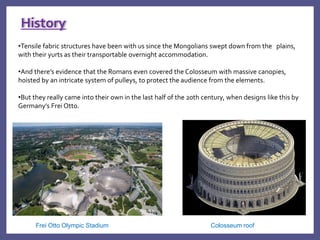 •Tensile fabric structures have been with us since the Mongolians swept down from the plains,
with their yurts as their transportable overnight accommodation.
•And there’s evidence that the Romans even covered the Colosseum with massive canopies,
hoisted by an intricate system of pulleys, to protect the audience from the elements.
•But they really came into their own in the last half of the 20th century, when designs like this by
Germany’s Frei Otto.
History
Frei Otto Olympic Stadium Colosseum roof
 