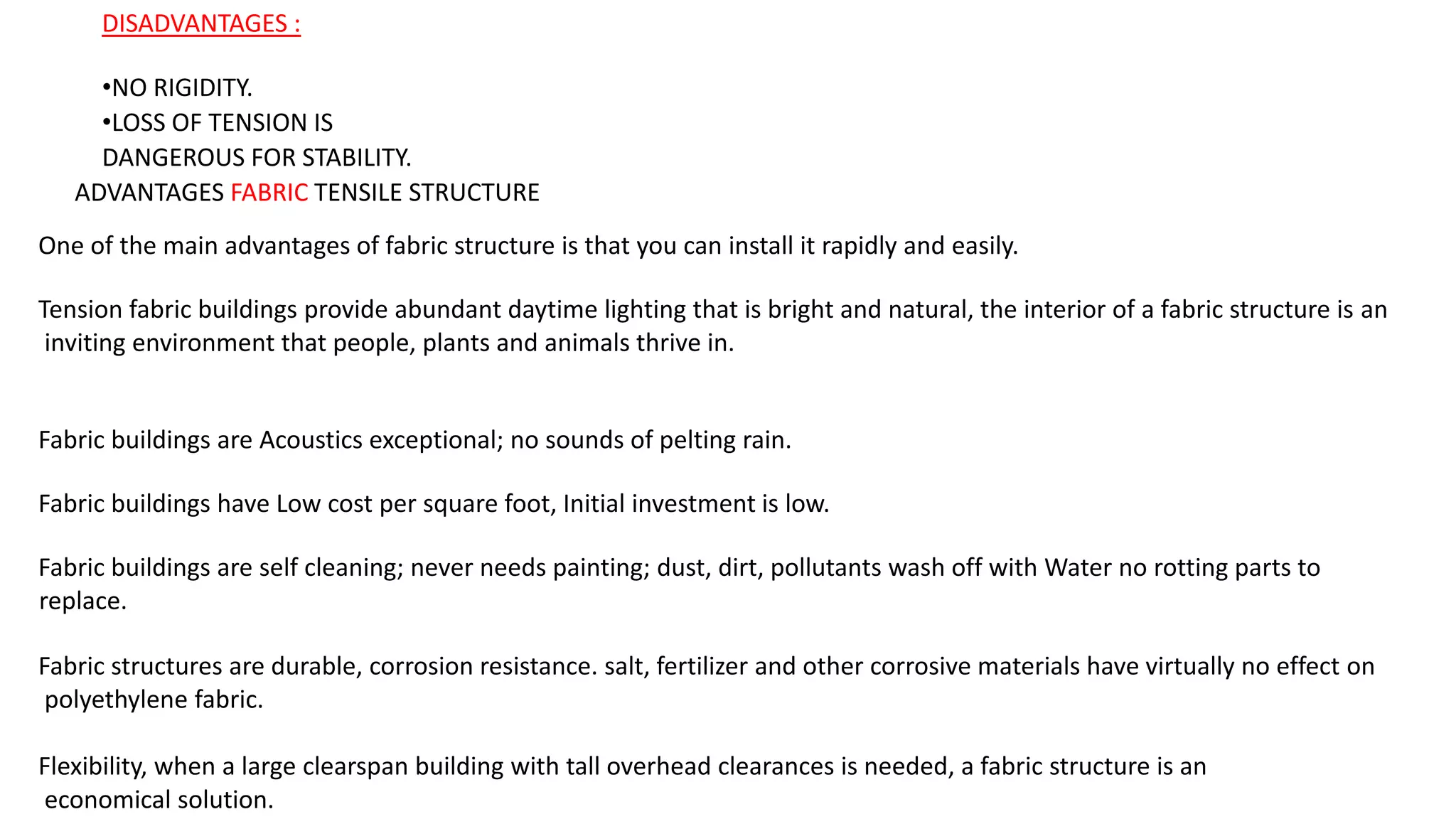 DISADVANTAGES :
•NO RIGIDITY.
•LOSS OF TENSION IS
DANGEROUS FOR STABILITY.
ADVANTAGES FABRIC TENSILE STRUCTURE
One of the main advantages of fabric structure is that you can install it rapidly and easily.
Tension fabric buildings provide abundant daytime lighting that is bright and natural, the interior of a fabric structure is an
inviting environment that people, plants and animals thrive in.
Fabric buildings are Acoustics exceptional; no sounds of pelting rain.
Fabric buildings have Low cost per square foot, Initial investment is low.
Fabric buildings are self cleaning; never needs painting; dust, dirt, pollutants wash off with Water no rotting parts to
replace.
Fabric structures are durable, corrosion resistance. salt, fertilizer and other corrosive materials have virtually no effect on
polyethylene fabric.
Flexibility, when a large clearspan building with tall overhead clearances is needed, a fabric structure is an
economical solution.
 