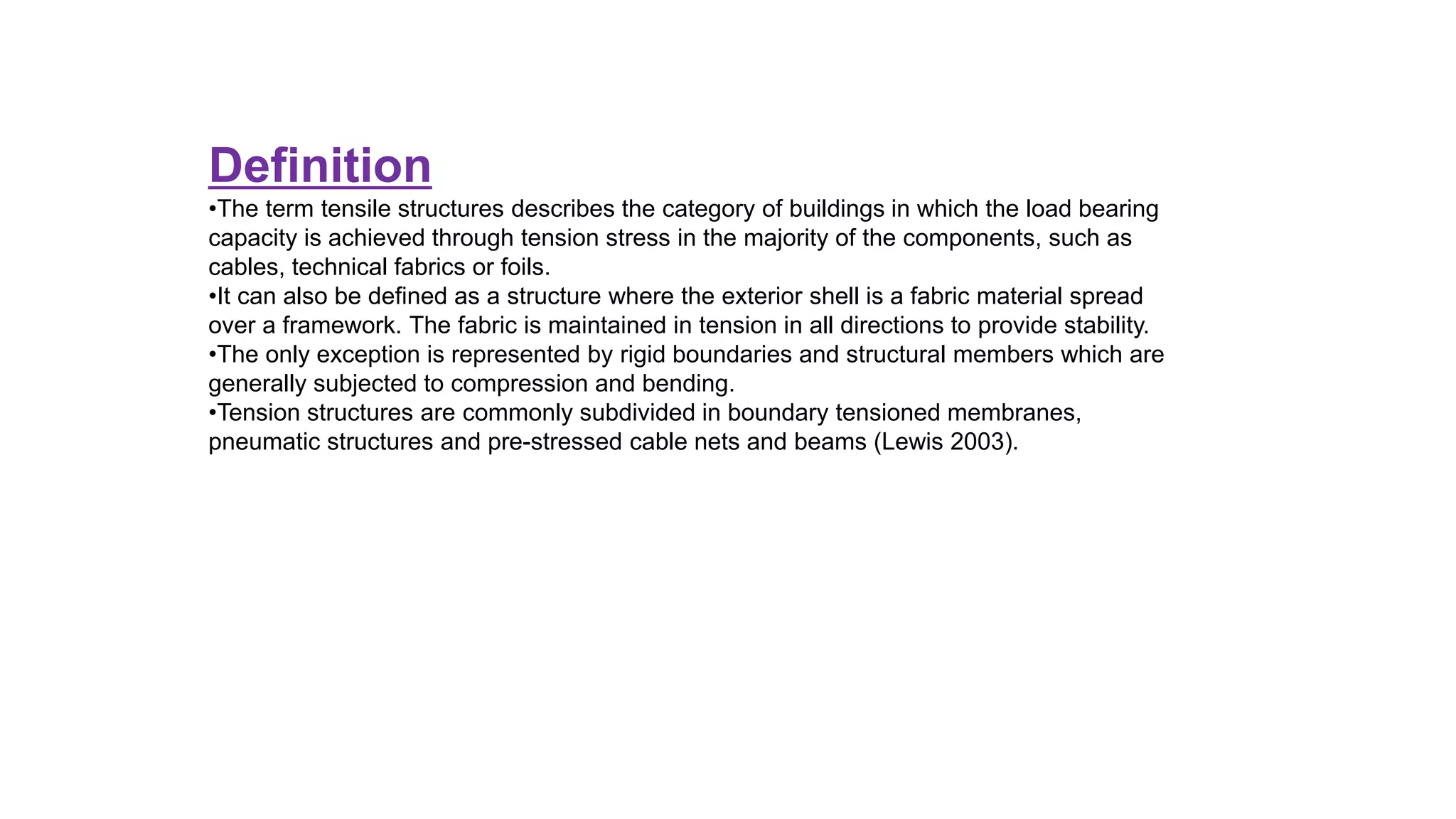 Definition
•The term tensile structures describes the category of buildings in which the load bearing
capacity is achieved through tension stress in the majority of the components, such as
cables, technical fabrics or foils.
•It can also be defined as a structure where the exterior shell is a fabric material spread
over a framework. The fabric is maintained in tension in all directions to provide stability.
•The only exception is represented by rigid boundaries and structural members which are
generally subjected to compression and bending.
•Tension structures are commonly subdivided in boundary tensioned membranes,
pneumatic structures and pre-stressed cable nets and beams (Lewis 2003).
 