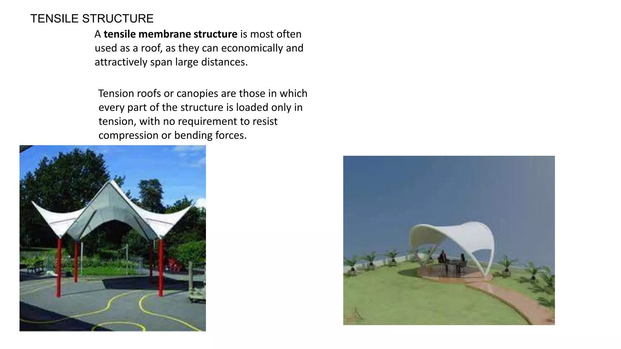A tensile membrane structure is most often
used as a roof, as they can economically and
attractively span large distances.
Tension roofs or canopies are those in which
every part of the structure is loaded only in
tension, with no requirement to resist
compression or bending forces.
TENSILE STRUCTURE
 