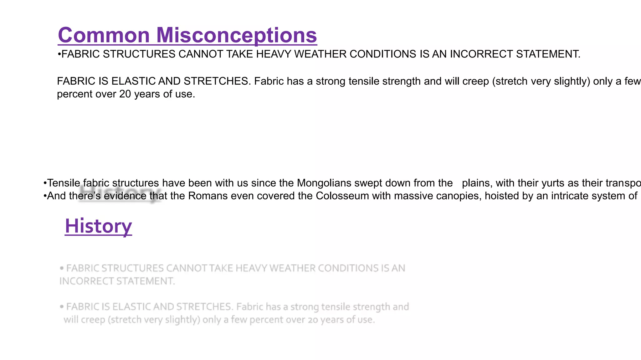 History
Common Misconceptions
•FABRIC STRUCTURES CANNOT TAKE HEAVY WEATHER CONDITIONS IS AN INCORRECT STATEMENT.
FABRIC IS ELASTIC AND STRETCHES. Fabric has a strong tensile strength and will creep (stretch very slightly) only a few
percent over 20 years of use.
•Tensile fabric structures have been with us since the Mongolians swept down from the plains, with their yurts as their transpo
•And there’s evidence that the Romans even covered the Colosseum with massive canopies, hoisted by an intricate system of p
 