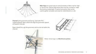 Bale rings are a good way to control stresses in fabric roof at high
or low po ints. Used at high points they must be covered to make
the structure watertight. If used at low points, they canbe
used to gather rainwater and snow for redistribution on site.
Channel (with grommets) and lacing. Used with PVC-
coated polyester fabric where the edge has grommets spaced
at frequent intervals.
Rope is laced thro ugh the grommets and to a tie rod within the
channel.
Water dreainage via Membrane plates
NEW AGE MATERIALS AND CONSTRUCTION | PRESENTATION BY AR.GEEVA CHANDANA | 37
 