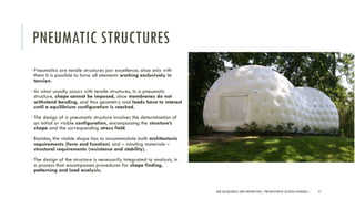 PNEUMATIC STRUCTURES
•Pneumatics are tensile structures par excellence, since only with
them it is possible to have all elements working exclusively in
tension.
•As what usually occurs with tensile structures, in a pneumatic
structure, shape cannot be imposed, since membranes do not
withstand bending, and thus geometry and loads have to interact
until a equilibrium configuration is reached.
•The design of a pneumatic structure involves the determination of
an initial or viable configuration, encompassing the structure’s
shape and the corresponding stress field.
•Besides, the viable shape has to accommodate both architectonic
requirements (form and function) and – minding materials –
structural requirements (resistance and stability).
•The design of the structure is necessarily integrated to analysis, in
a process that encompasses procedures for shape finding,
patterning and load analysis.
NEW AGE MATERIALS AND CONSTRUCTION | PRESENTATION BY AR.GEEVA CHANDANA | 57
 