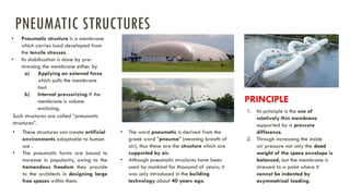 • Pneumatic structure is a membrane
which carries load developed from
the tensile stresses.
• Its stabilization is done by pre-
stressing the membrane either by
a) Applying an external force
which pulls the membrane
taut
b) Internal pressurizing if the
membrane is volume
enclosing.
Such structures are called “pneumatic
structures”.
• These structures can create artificial
environments adaptable to human
use .
• The pneumatic forms are bound to
increase in popularity, owing to the
tremendous freedom they provide
to the architects in designing large
free spaces within them.
• The word pneumatic is derived from the
greek word “pneuma” (meaning breath of
air), thus these are the structure which are
supported by air.
• Although pneumatic structures have been
used by mankind for thousand of years; it
was only introduced in the building
technology about 40 years ago.
1. Its principle is the use of
relatively thin membrane
supported by a pressure
difference.
2. Through increasing the inside
air pressure not only the dead
weight of the space envelope is
balanced, but the membrane is
stressed to a point where it
cannot be indented by
asymmetrical loading.
PRINCIPLE
PNEUMATIC STRUCTURES
 