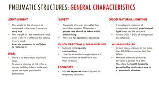 • The weight of the structure as
compared to the area it covers is
very less.
• The weight of the membrane roof,
even when it is stiffened by cables,
is very small.
• Low air pressure is sufficient
to balance it.
PNEUMATIC STRUCTURES: GENERAL CHARACTERISTICS
LIGHT-WEIGHT
• There is no theoretical maximum
span.
• To span a distance of 36 m for a
normal building is hard while such
spans are quite possible for
pneumatics.
SPAN
• Pneumatic structures are safer than
any other structure. Otherwise, a
proper care should be taken while
establishing.
• They are fire resistance structures.
• Suitable for temporary
constructions.
• 1 km² area can be brought down in 6
hours and can be establish in less
than 10 hours.
QUICK ERECTION & DISMANTLING
• It is not expensive when it is used as
temporary structures.
ECONOMY
• If envelope is made up of
transparent material, good natural
light enter into the structure.
• Around 50% – 80% of sunlight can
be obtained.
SAFETY GOOD NATURAL LIGHTING
• In most cases, pressure of not more
than 80-100mm and not less than
60mm.
• Man can withstand pressures
between 0.20 atm to 3 atm.
Therefore no health hazard is
presented by continuous stay in
a pneumatic structure.
HUMAN HEALTH
 
