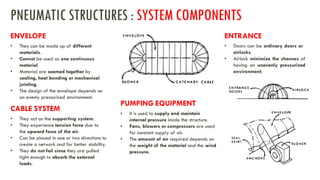 • They can be made up of different
materials.
• Cannot be used as one continuous
material.
• Material are seamed together by
sealing, heat bonding or mechanical
jointing.
• The design of the envelope depends on
an evenly pressurized environment.
PNEUMATIC STRUCTURES : SYSTEM COMPONENTS
ENVELOPE
• They act as the supporting system.
• They experience tension force due to
the upward force of the air.
• Can be placed in one or two directions to
create a network and for better stability.
• They do not fail since they are pulled
tight enough to absorb the external
loads.
CABLE SYSTEM
• It is used to supply and maintain
internal pressure inside the structure.
• Fans, blowers or compressors are used
for constant supply of air.
• The amount of air required depends on
the weight of the material and the wind
pressure.
PUMPING EQUIPMENT
• Doors can be ordinary doors or
airlocks.
• Airlock minimize the chances of
having an unevenly pressurized
environment.
ENTRANCE
 