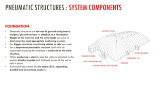 • Pneumatic structures are secured to ground using heavy
weights, ground anchors or attached to a foundation.
• Weight of the material and the wind loads are used to
determine the most appropriate anchoring system.
• For bigger structures, reinforcing cables or nets are used.
• For a dependent pneumatic structure (roof only air
supported structure) the envelope is anchored to the main
structure.
• When anchoring is done to soil, the cable is attached to the
anchor directly inserted and frictional forces of the soil to
hold it down.
• Soil anchoring systems include screw, disk, expanding
duckbill and arrowhead anchors.
FOUNDATION
PNEUMATIC STRUCTURES : SYSTEM COMPONENTS
 