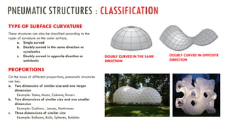 a. Single curved
b. Doubly curved in the same direction or
synclastics
c. Doubly curved in opposite direction or
anticlastic
TYPE OF SURFACE CURVATURE
These structures can also be classified according to the
types of curvature on the outer surface,
PROPORTIONS
On the basis of different proportions, pneumatic structures
can be:-
a. Two dimension of similar size and one larger
dimension
Example: Tubes, Masts, Columns, Towers
b. Two dimensions of similar size and one smaller
dimension
Example: Cushions , Lenses, Mattresses
c. Three dimensions of similar size
Example: Balloons, Balls, Spheres, Bubbles
DOUBLY CURVED IN THE SAME
DIRECTION
DOUBLY CURVED IN OPPOSITE
DIRECTION
PNEUMATICSTRUCTURES : CLASSIFICATION
 