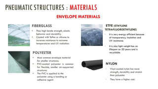 • They high tensile strength, elastic
behavior and durability.
• Coated with Teflon or silicone to
increase resistance to extreme
temperatures and UV radiation.
FIBERGLASS
• Most common envelope material
for smaller structures.
• PVC-coated polyester is common
for flexible, smaller air-supported
structures.
• The PVC is applied to the
polyester using a bonding or
adhesive agent.
POLYESTER
ETFE (ETHYLENE
TETRAFLUOROETHYLENE)
• It is very energy efficient because
of transparency, insulation and
UV resistance.
• It is also light weight has an
lifespan on 20 years and is
recyclable.
NYLON
• Vinyl-coated nylon has more
strength, durability and stretch
than polyester.
• They have a higher cost.
ENVELOPE MATERIALS
PNEUMATICSTRUCTURES : MATERIALS
 