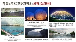 SPORTS & RECREATIONAL
CENTRES
Ability to span great distances without
beams and columns.
MILITARY STRUCTURES
For storage, for emergency medical
operations & To protect radar stations from
weather conditions
EXHIBITION & CONVENTION CENTRES
STRUCTURES FOR BOTANICAL GARDENS,
ZOOLOGICAL GARDENS, GREENHOUSE,
HOTHOUSE
TRAVERSING BRIDGE STRUCTURES
PNEUMATICSTRUCTURES : APPLICATIONS
 