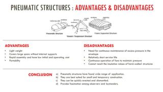 PNEUMATIC STRUCTURES : ADVANTAGES & DISADVANTAGES
ADVANTAGES DISADVANTAGES
• Light weight
• Covers large spans without internal supports
• Rapid assembly and have low initial and operating cost
• Portability
• Need for continuous maintenance of excess pressure in the
envelope
• Relatively short service life
• Continuous operation of fans to maintain pressure
• Cannot reach the insulation values of hard-walled structures
CONCLUSION a) Pneumatic structures have found wide range of application.
b) They are best suited for small and temporary construction.
c) They can be quickly erected and dismantled.
d) Provoke fascination among observers and bystanders.
 