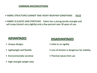 • Unique designs
• Lightweight and flexible
• Environmentally sensitive
• High strength weight ratio
• Little to no rigidity
• Loss of tension is dangerous for stability
• Thermal values limit use
DISADVANTAGESADVANTAGES
• FABRIC STRUCTURES CANNOT TAKE HEAVY WEATHER CONDITIONS FALSE
• FABRIC IS ELASTIC AND STRETCHES Fabric has a strong tensile strength and
will creep (stretch very slightly) only a few percent over 20 years of use.
COMMON MISCONCEPTIONS
 