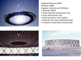 Oakland Coliseum (1967)
Architect: SOM
Engineer: Ammann and Whitney
• Diameter 400 ft
• Outer concrete compression ring
• Inner steel tension ring
• Steel strands for main support
• Concrete ribs resist unbalanced load
• X-columns resist lateral seismic load
 
