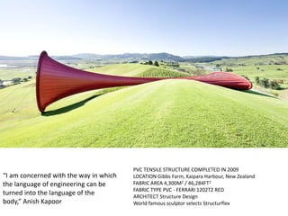“I am concerned with the way in which
the language of engineering can be
turned into the language of the
body,” Anish Kapoor
PVC TENSILE STRUCTURE COMPLETED IN 2009
LOCATION Gibbs Farm, Kaipara Harbour, New Zealand
FABRIC AREA 4,300M2 / 46,284FT2
FABRIC TYPE PVC - FERRARI 1202T2 RED
ARCHITECT Structure Design
World famous sculptor selects Structurflex
 