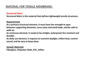 MATERIAL FOR TENSILE MEMBRANE:
Structural Fabric
Structural fabric is the material that defines lightweight tensile structures.
Requirements
As a primary structural element, it must have the strength to span
between supporting elements, carry snow and wind loads, and be safe to
walk on.
As enclosure element, it needs to be airtight, waterproof, fire resistant and
durable.
As daily use element, it requires to transmit daylight, reflect heat, control
sound, and be easy to keep clean.
Sample Materials
Fiberglass, Polyester Cloth, PVC, Teflon.
 
