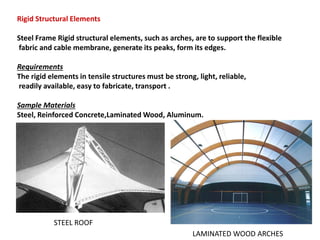 Rigid Structural Elements
Steel Frame Rigid structural elements, such as arches, are to support the flexible
fabric and cable membrane, generate its peaks, form its edges.
Requirements
The rigid elements in tensile structures must be strong, light, reliable,
readily available, easy to fabricate, transport .
Sample Materials
Steel, Reinforced Concrete,Laminated Wood, Aluminum.
STEEL ROOF
LAMINATED WOOD ARCHES
 