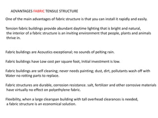 ADVANTAGES FABRIC TENSILE STRUCTURE
One of the main advantages of fabric structure is that you can install it rapidly and easily.
Tension fabric buildings provide abundant daytime lighting that is bright and natural,
the interior of a fabric structure is an inviting environment that people, plants and animals
thrive in.
Fabric buildings are Acoustics exceptional; no sounds of pelting rain.
Fabric buildings have Low cost per square foot, Initial investment is low.
Fabric buildings are self cleaning; never needs painting; dust, dirt, pollutants wash off with
Water no rotting parts to replace.
Fabric structures are durable, corrosion resistance. salt, fertilizer and other corrosive materials
have virtually no effect on polyethylene fabric.
Flexibility, when a large clearspan building with tall overhead clearances is needed,
a fabric structure is an economical solution.
 