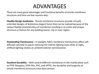 There are many great advantages and functional benefits of tensile membrane
structures and here are few reasons why:
Flexible Design Aesthetics - Tensile membrane structures provide virtually
unlimited designs of distinctive elegant forms that can be realized because of the
unique flexible characteristics of membrane resulting in an iconic and unique
structure or feature for any building owner, city or even region.
Outstanding Translucency – In daylight, fabric membrane translucency offers soft
diffused naturally lit spaces reducing the interior lighting costs while at night,
artificial lighting creates an ambient exterior luminescence.
Excellent Durability – With several different membranes in the market place such
as PTFE fiberglass, ETFE film, PVC, and ePTFE, the durability and longevity of
tensile membrane structures have been proven.
ADVANTAGES
 