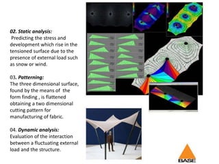 02. Static analysis:
Predicting the stress and
development which rise in the
tensioned surface due to the
presence of external load such
as snow or wind.
03. Patterning:
The three dimensional surface,
found by the means of the
form finding , is flattened
obtaining a two dimensional
cutting pattern for
manufacturing of fabric.
04. Dynamic analysis:
Evaluation of the interaction
between a fluctuating external
load and the structure.
 