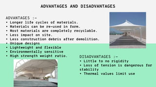 ADVANTAGES AND DISADVANTAGES
ADVANTAGES :-
• Longer life cycles of materials.
• Materials can be re-used in form.
• Most materials are completely recyclable.
• Less impact on site.
• Less construction debris after demolition.
• Unique designs
• Lightweight and flexible
• Environmentally sensitive
• High strength weight ratio. DISADVANTAGES :-
• Little to no rigidity
• Loss of tension is dangerous for
stability
• Thermal values limit use
 