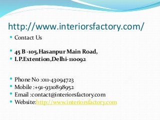 http://www.interiorsfactory.com/
 Contact Us
 45 B -105,Hasanpur Main Road,
 I.P.Extention,Delhi-110092
 Phone No :011-43094723
 Mobile :+91-9310898952
 Email :contact@interiorsfactory.com
 Website:http://www.interiorsfactory.com
 