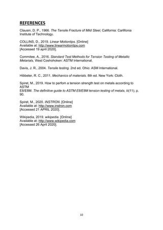 10
REFERENCES
Clausin, D. P., 1966. The Tensile Fracture of Mild Steel, California: Carlifonia
Institute of Technology.
COLLINS, D., 2019. Linear Motiontips. [Online]
Available at: http://www.linearmotiontips.com
[Accessed 19 april 2020].
Commitee, A., 2016. Standard Test Methods for Tension Testing of Metallic
Metarials, West Coshohoken: ASTM International.
Davis, J. R., 2004. Tensile testing. 2nd ed. Ohio: ASM International.
Hibbeler, R. C., 2011. Mechanics of materials. 8th ed. New York: Cloth.
Spiret, M., 2019. How to perfom a tension strength test on metals according to
ASTM
E8/E8M. The definitive guide to ASTM E8/E8M tension testing of metals, iii(11), p.
90.
Spiret, M., 2020. INSTRON. [Online]
Available at: http://www.instron.com
[Accessed 21 APRIL 2020].
Wikipedia, 2019. wikipedia. [Online]
Available at: http://www.wikipedia.com
[Accessed 26 April 2020].
 