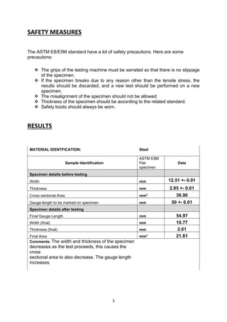 3
SAFETY MEASURES
The ASTM E8/E5M standard have a lot of safety precautions. Here are some
precautions:
 The grips of the testing machine must be serrated so that there is no slippage
of the specimen.
 If the specimen breaks due to any reason other than the tensile stress, the
results should be discarded, and a new test should be performed on a new
specimen.
 The misalignment of the specimen should not be allowed.
 Thickness of the specimen should be according to the related standard.
 Safety boots should always be worn.
RESULTS
MATERIAL IDENTFICATION: Steel
Sample Identification
ASTM E8M
Flat
specimen
Data
Specimen details before testing
Width mm 12.51 +- 0.01
Thickness mm 2.95 +- 0.01
Cross sectional Area mm2 36.90
Gauge length to be marked on specimen mm 50 +- 0.01
Specimen details after testing
Final Gauge Length mm 54.97
Width (final) mm 10.77
Thickness (final) mm 2.01
Final Area mm2 21.61
Comments: The width and thickness of the specimen
decreases as the test proceeds, this causes the
cross
sectional area to also decrease. The gauge length
increases.
 