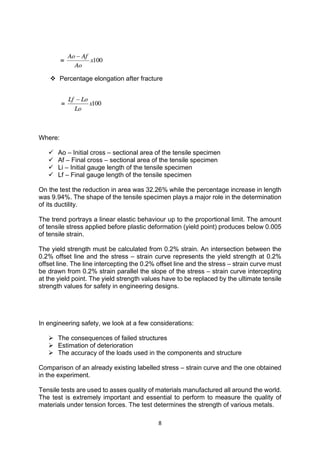 8
 Percentage elongation after fracture
Where:
 Ao – Initial cross – sectional area of the tensile specimen
 Af – Final cross – sectional area of the tensile specimen
 Li – Initial gauge length of the tensile specimen
 Lf – Final gauge length of the tensile specimen
On the test the reduction in area was 32.26% while the percentage increase in length
was 9.94%. The shape of the tensile specimen plays a major role in the determination
of its ductility.
The trend portrays a linear elastic behaviour up to the proportional limit. The amount
of tensile stress applied before plastic deformation (yield point) produces below 0.005
of tensile strain.
The yield strength must be calculated from 0.2% strain. An intersection between the
0.2% offset line and the stress – strain curve represents the yield strength at 0.2%
offset line. The line intercepting the 0.2% offset line and the stress – strain curve must
be drawn from 0.2% strain parallel the slope of the stress – strain curve intercepting
at the yield point. The yield strength values have to be replaced by the ultimate tensile
strength values for safety in engineering designs.
In engineering safety, we look at a few considerations:
 The consequences of failed structures
 Estimation of deterioration
 The accuracy of the loads used in the components and structure
Comparison of an already existing labelled stress – strain curve and the one obtained
in the experiment.
Tensile tests are used to asses quality of materials manufactured all around the world.
The test is extremely important and essential to perform to measure the quality of
materials under tension forces. The test determines the strength of various metals.
 