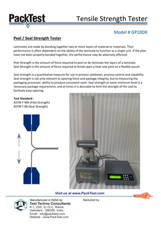 Tensile Strength Tester
Model # GP10DX
Peel / Seal Strength Tester
Laminates are made by bonding together two or more layers of material or materials. Their
performance is often dependent on the ability of the laminate to function as a single unit. If the plies
have not been properly bonded together, the performance may be adversely affected.
Peel Strength is the amount of force required to peel or de-laminate the layers of a laminate.
Seal Strength is the amount of force required to break open a heat seal joint on a flexible pouch.
Seal strength is a quantitative measure for use in process validation, process control and capability.
Seal strength is not only relevant to opening force and package integrity, but to measuring the
packaging processes’ ability to produce consistent seals. Seal strength at some minimum level is a
necessary package requirement, and at times it is desirable to limit the strength of the seal to
facilitate easy opening.
Test Standard :
ASTM F 904 (Peel Strength)
ASTM F 88 (Seal Strength)
 