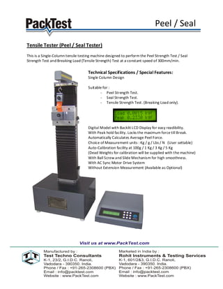 Peel / Seal

Tensile Tester (Peel / Seal Tester)
This is a Single-Column tensile testing machine designed to perform the Peel Strength Test / Seal
Strength Test and Breaking Load (Tensile Strength) Test at a constant speed of 300mm/min.

                                     Technical Specifications / Special Features:
                                     Single Column Design

                                     Suitable for :
                                            - Peel Strength Test.
                                            - Seal Strength Test.
                                            - Tensile Strength Test. (Breaking Load only).




                                     Digital Model with Backlit LCD Display for easy readibility.
                                     With Peak hold facility. Locks the maximum force till Break.
                                     Automatically Calculates Average Peel Force.
                                     Choice of Measurement units : Kg / g / Lbs / N (User settable)
                                     Auto-Calibration facility at 100g / 1 Kg / 3 Kg / 5 Kg
                                     (Dead Weights for calibration will be supplied with the machine)
                                     With Ball Screw and Slide Mechanism for high smoothness.
                                     With AC Sync Motor Drive System
                                     Without Extension Measurement (Available as Optional)
 