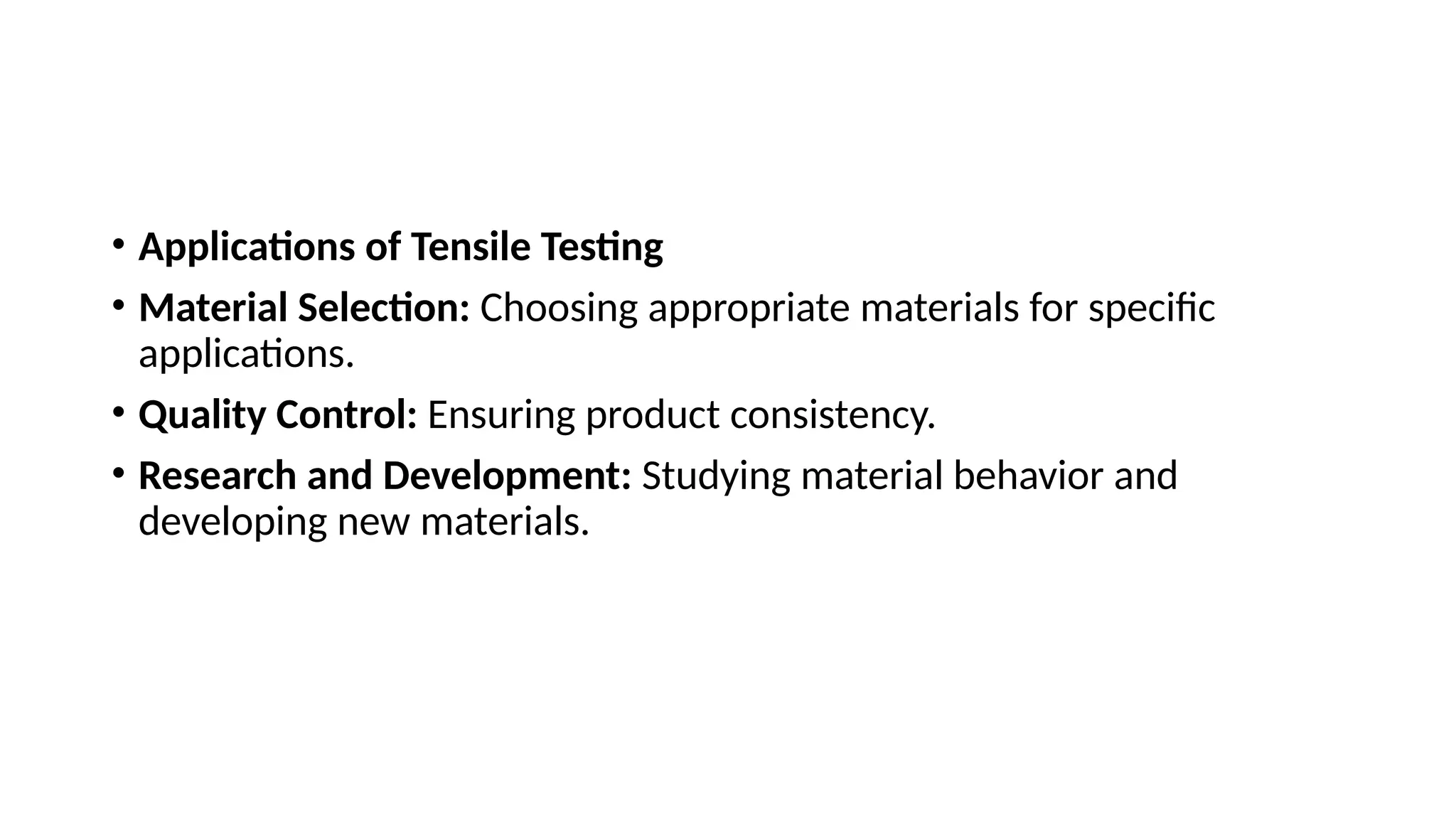 • Applications of Tensile Testing
• Material Selection: Choosing appropriate materials for specific
applications.
• Quality Control: Ensuring product consistency.
• Research and Development: Studying material behavior and
developing new materials.
 