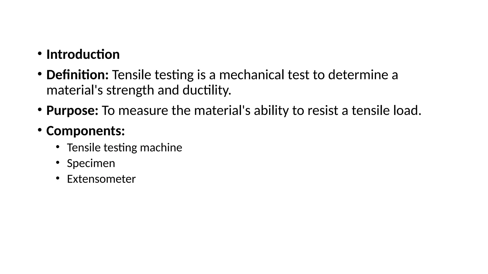 • Introduction
• Definition: Tensile testing is a mechanical test to determine a
material's strength and ductility.
• Purpose: To measure the material's ability to resist a tensile load.
• Components:
• Tensile testing machine
• Specimen
• Extensometer
 