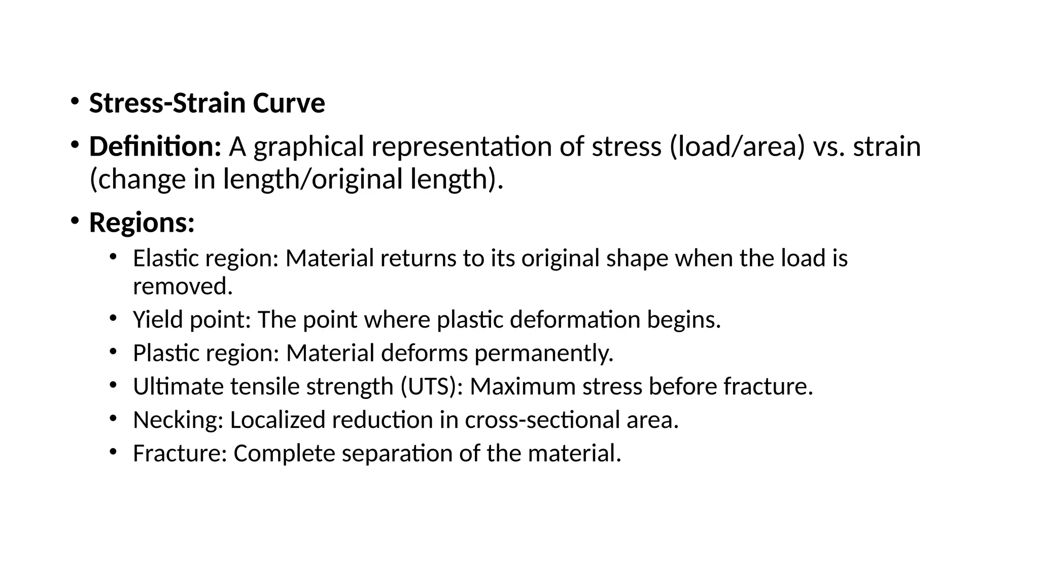 • Stress-Strain Curve
• Definition: A graphical representation of stress (load/area) vs. strain
(change in length/original length).
• Regions:
• Elastic region: Material returns to its original shape when the load is
removed.
• Yield point: The point where plastic deformation begins.
• Plastic region: Material deforms permanently.
• Ultimate tensile strength (UTS): Maximum stress before fracture.
• Necking: Localized reduction in cross-sectional area.
• Fracture: Complete separation of the material.
 