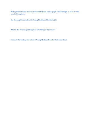 Plot a graph of Stress-Strain Graph and Indicate on the graph Yield Strength σY and Ultimate
tensile Strength σUS


Use the graph to calculate the Young Modulus of Elasticity (E)




What is the Percentage Elongation (Ductility) of Specimen?




Calculate Percentage Deviation of Young Modulus from the Reference Book.
 