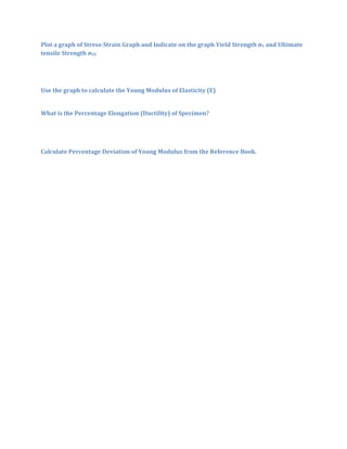 Plot a graph of Stress-Strain Graph and Indicate on the graph Yield Strength σY and Ultimate
tensile Strength σUS




Use the graph to calculate the Young Modulus of Elasticity (E)


What is the Percentage Elongation (Ductility) of Specimen?




Calculate Percentage Deviation of Young Modulus from the Reference Book.
 