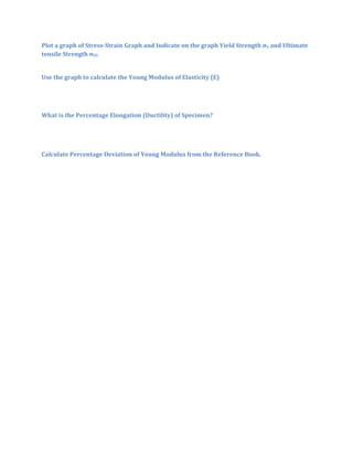 Plot a graph of Stress-Strain Graph and Indicate on the graph Yield Strength σY and Ultimate
tensile Strength σUS


Use the graph to calculate the Young Modulus of Elasticity (E)




What is the Percentage Elongation (Ductility) of Specimen?




Calculate Percentage Deviation of Young Modulus from the Reference Book.
 