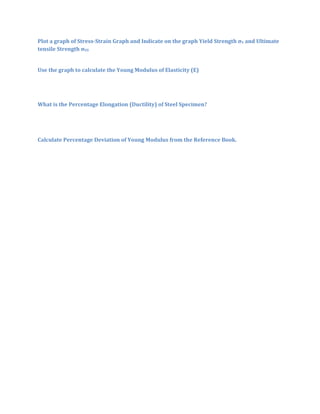 Plot a graph of Stress-Strain Graph and Indicate on the graph Yield Strength σY and Ultimate
tensile Strength σUS


Use the graph to calculate the Young Modulus of Elasticity (E)




What is the Percentage Elongation (Ductility) of Steel Specimen?




Calculate Percentage Deviation of Young Modulus from the Reference Book.
 