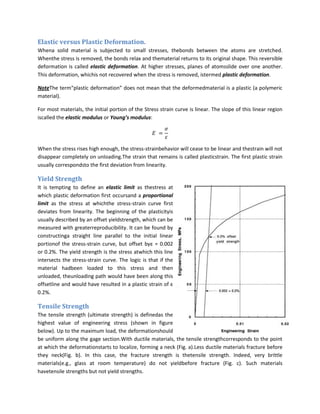 Elastic versus Plastic Deformation.
Whena solid material is subjected to small stresses, thebonds between the atoms are stretched.
Whenthe stress is removed, the bonds relax and thematerial returns to its original shape. This reversible
deformation is called elastic deformation. At higher stresses, planes of atomsslide over one another.
This deformation, whichis not recovered when the stress is removed, istermed plastic deformation.

NoteThe term“plastic deformation” does not mean that the deformedmaterial is a plastic (a polymeric
material).

For most materials, the initial portion of the Stress strain curve is linear. The slope of this linear region
iscalled the elastic modulus or Young’s modulus:




When the stress rises high enough, the stress-strainbehavior will cease to be linear and thestrain will not
disappear completely on unloading.The strain that remains is called plasticstrain. The first plastic strain
usually correspondsto the first deviation from linearity.

Yield Strength
It is tempting to define an elastic limit as thestress at
which plastic deformation first occursand a proportional
limit as the stress at whichthe stress-strain curve first
deviates from linearity. The beginning of the plasticityis
usually described by an offset yieldstrength, which can be
measured with greaterreproducibility. It can be found by
constructinga straight line parallel to the initial linear
portionof the stress-strain curve, but offset byε = 0.002
or 0.2%. The yield strength is the stress atwhich this line
intersects the stress-strain curve. The logic is that if the
material hadbeen loaded to this stress and then
unloaded, theunloading path would have been along this
offsetline and would have resulted in a plastic strain of ε
0.2%.

Tensile Strength
The tensile strength (ultimate strength) is definedas the
highest value of engineering stress (shown in figure
below). Up to the maximum load, the deformationshould
be uniform along the gage section.With ductile materials, the tensile strengthcorresponds to the point
at which the deformationstarts to localize, forming a neck (Fig. a).Less ductile materials fracture before
they neck(Fig. b). In this case, the fracture strength is thetensile strength. Indeed, very brittle
materials(e.g., glass at room temperature) do not yieldbefore fracture (Fig. c). Such materials
havetensile strengths but not yield strengths.
 