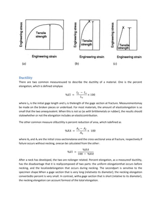 Ductility
There are two common measuresused to describe the ductility of a material. One is the percent
elongation, which is defined simplyas




where L0 is the initial gage length and Lf is thelength of the gage section at fracture. Measurementsmay
be made on the broken pieces or underload. For most materials, the amount of elasticelongation is so
small that the two areequivalent. When this is not so (as with brittlemetals or rubber), the results should
statewhether or not the elongation includes an elasticcontribution.

The other common measure ofductility is percent reduction of area, which isdefined as




where A0 and Af are the initial cross-sectionalarea and the cross-sectional area at fracture, respectively.If
failure occurs without necking, onecan be calculated from the other:




After a neck has developed, the two are nolonger related. Percent elongation, as a measureof ductility,
has the disadvantage that it is reallycomposed of two parts: the uniform elongationthat occurs before
necking, and the localizedelongation that occurs during necking. The secondpart is sensitive to the
specimen shape.When a gage section that is very long (relativeto its diameter), the necking elongation
convertedto percent is very small. In contrast, witha gage section that is short (relative to its diameter),
the necking elongation can account formost of the total elongation.
 