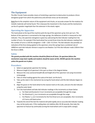 The Equipment
The Mini Tensile Tester provides means of stretching a specimen to destruction to produce a force-
elongation graph from which the yield stress and ultimate stress can be extracted.

Note:Due to the simplistic nature of the equipment and chucks, an accurate answer for the modulus for
metallic materials will not be found. This is because the movement in the chucks and the mechanisms
can be of a greater magnitude than the extension in the elastic region.

Operating the Apparatus
The hand-wheel at the top of the machine pulls the top of the specimen up by 1mm per turn. The
bottom of the specimen is connected to the large springs, the deflection of which is measured on dial
indicator. Thus, the specimen elongation is given by subtracting the Dial indicator reading from the
number of turns. For example if the hand-wheel has turned three times the dial indicator reading from
the number of turns is 2.83 the elongation = 3.00 – 2.83 = 0.17mm. The dial indicator also provides an
indication of the force being applied to the specimen; since the springs have a combined rate of
100N/mm each dial indicator division is equal to one Newton. So if the dial indicator reads 2.83mm then
the force is 283N.

Safety
The guards provided with this machine should be fitted at all times. On specimen failure the
mechanism snaps back rapidly and students should be aware of this. NEVER operate this machine
unless the guards are in place.

Procedure:
   1. Select an appropriate specimen for testing
   2. Measure length (L) of specimen’s thin part as show in the diagram below.
   3. Measure the cross sectional breadth (B) and height (H) of the specimen rod using micrometer
      screw gauge.
   4. Take an initial reading against the scale at the back. Let this be R1.
   5. Take up the slack in the mechanism by tuning the hand-wheel until the dial indicator begins to
      move.
   6. Align the grove on the hand-wheel to the nearest mark on the scale, and zero the dial indicator
      using the outer bezel.
   7. Turn the hand-wheel and take dial indicator readings in the increments as shown below
          a. For Steel and Duralumin ½ turn increments are acceptable through the range.
          b. For Aluminium turn increments are acceptable through the range.
          c. For Plastics     turn increments for the first three turns are acceptable, then increments
              of 2 turns until destruction
   8. Towards the end of the test the material will yield rapidly and an accurate dial indicator reading
      may not be easily seen. If the reading does not stabilize after 20-30 seconds, then take the
      specimen to fracture by continually turning the hand-wheel until it snaps (with a bang!).
 
