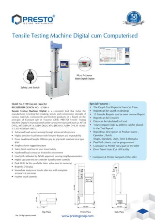 Safety Limit Switch
Micro Processor
Base Digital Display
®
1983-2015
32
YEARS
TIME S
T T
ES EN
TE UM
D T STR
ESTING IN
1983-2021
38
YEARS
TIME S
T T
ES EN
TE UM
D T STR
ESTING IN
www.prestogroup.com
Tensile Testing Machine Digital cum Computerised
Model No. TTM-S (as per capacity)
REGISTERED DESIGN NO. : 252611
Tensile Testing Machine Digital is a consistent tool that helps the
manufacturer in testing the breaking, tensile and compression strength of
various materials, components and finished products. It is based on the
principle of Constant rate of Traverse (CRT). PRESTO Tensile Testing
Machine Digital is manufactured under various test standards such as ASTM
D412, ASTM D429-73, ASTM D624, ATM D638-01, ASTM D76, IS 13360-
5-7, IS 3400(Part1-1987).
• Advanced load sensor sensing through advanced electronics.
• Highly sensitive load sensor with linearity feature and repeatability
• Cross head travel length: 700mm grip to grip (with standard vice type
grip)
• Single column rugged structure
• Safety limit switches for over travel safety
• Hardened lead screws for frictionless movement
• Load cell calibrated by NABL approved proving ring/dynamometers
• Highly accurate micro-controller based system controls
• Peak Hold facility available (Max. value save in memory)
• Bright LED display
• Immediate analysis of results after test with complete
accuracy & precision
• Feather touch controls
Top View Side View
Front View
1610
MM
680 MM 575 MM
575
MM
* for 250 Kgf capacity model
Special Features :
• The Graph Test Report is Force Vs Time .
• Report can be saved on desktop
• 10 Sample Reports can be seen on one Report
• Report can be E-mailed
• Data can be tabulated in Excel
• Your company logo & address can be placed
in the Test Report
• Report has description of Product name ,
Operator , Batch,
Shape, Standard, Date, Time & Remarks
• Pass/Fail criteria can be programmed
• Computer & Printer not a part of the offer
• Over Travel Auto Cut off Facility
* Computer & Printer not part of the offer.
 