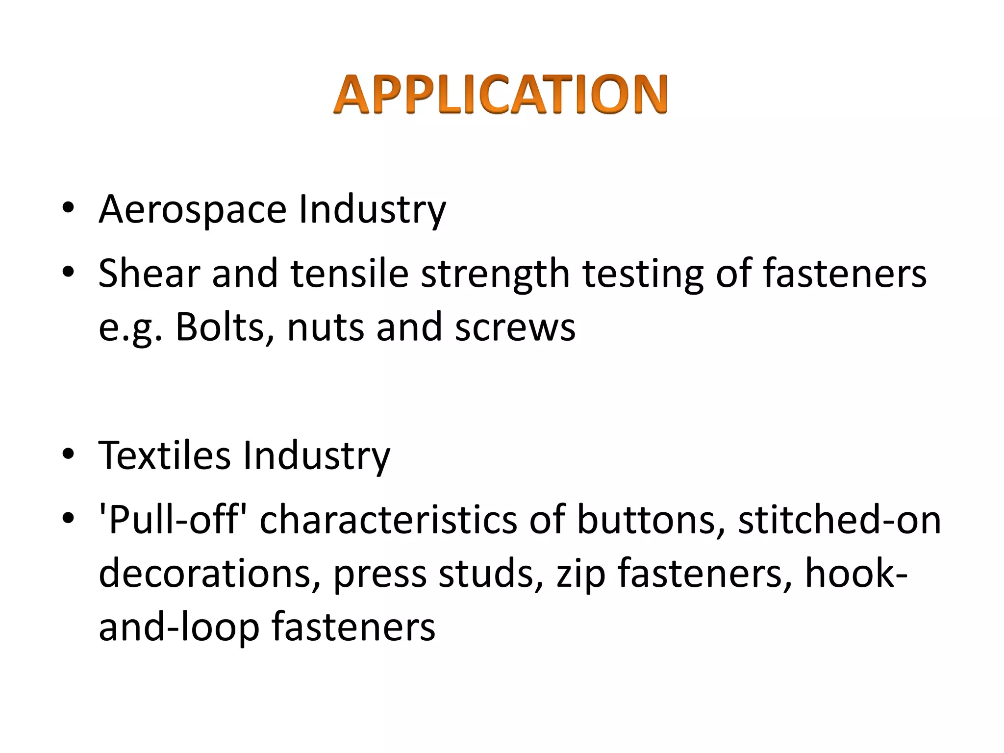 • Aerospace Industry
• Shear and tensile strength testing of fasteners
e.g. Bolts, nuts and screws
• Textiles Industry
• 'Pull-off' characteristics of buttons, stitched-on
decorations, press studs, zip fasteners, hook-
and-loop fasteners
 