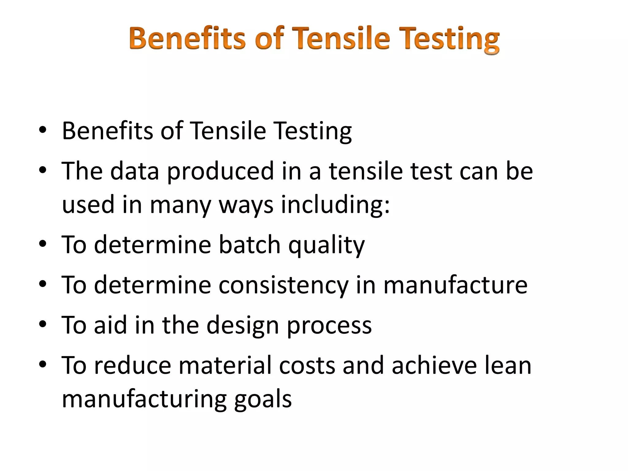 • Benefits of Tensile Testing
• The data produced in a tensile test can be
used in many ways including:
• To determine batch quality
• To determine consistency in manufacture
• To aid in the design process
• To reduce material costs and achieve lean
manufacturing goals
 