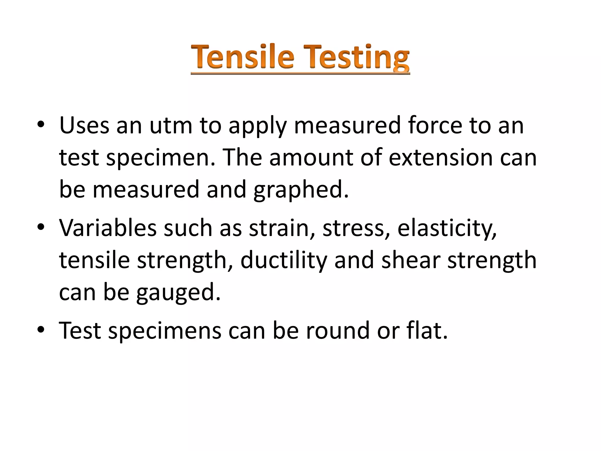 • Uses an utm to apply measured force to an
test specimen. The amount of extension can
be measured and graphed.
• Variables such as strain, stress, elasticity,
tensile strength, ductility and shear strength
can be gauged.
• Test specimens can be round or flat.
 