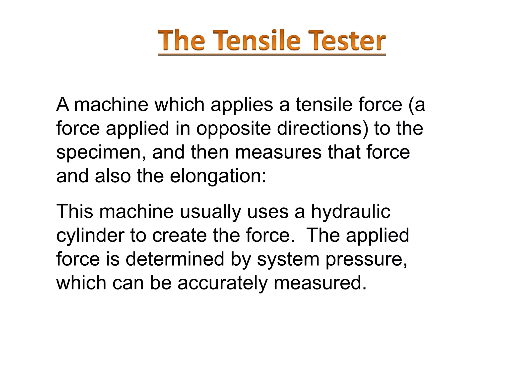 A machine which applies a tensile force (a
force applied in opposite directions) to the
specimen, and then measures that force
and also the elongation:
This machine usually uses a hydraulic
cylinder to create the force. The applied
force is determined by system pressure,
which can be accurately measured.
 