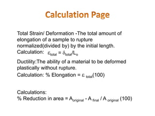 Total Strain/ Deformation -The total amount of
elongation of a sample to rupture
normalized(divided by) by the initial length.
Calculation: total = total/Lo
Ductility:The ability of a material to be deformed
plastically without rupture.
Calculation: % Elongation =  total(100)
Calculations:
% Reduction in area = Aoriginal - A final / A original (100)
 