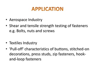 • Aerospace Industry
• Shear and tensile strength testing of fasteners
e.g. Bolts, nuts and screws
• Textiles Industry
• 'Pull-off' characteristics of buttons, stitched-on
decorations, press studs, zip fasteners, hook-
and-loop fasteners
 