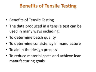 • Benefits of Tensile Testing
• The data produced in a tensile test can be
used in many ways including:
• To determine batch quality
• To determine consistency in manufacture
• To aid in the design process
• To reduce material costs and achieve lean
manufacturing goals
 